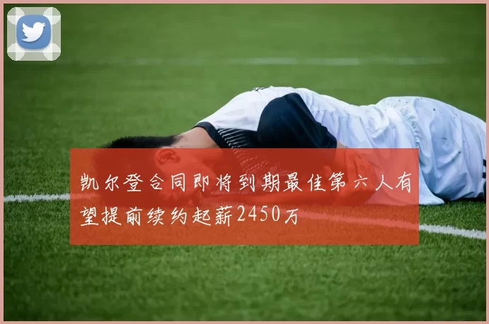 凯尔登合同即将到期最佳第六人有望提前续约起薪2450万