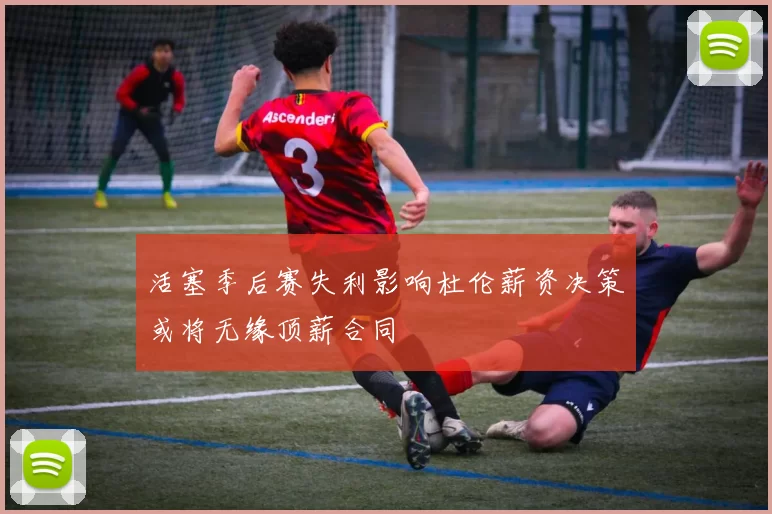 活塞季后赛失利影响杜伦薪资决策或将无缘顶薪合同